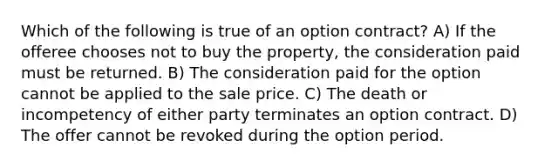 Which of the following is true of an option contract? A) If the offeree chooses not to buy the property, the consideration paid must be returned. B) The consideration paid for the option cannot be applied to the sale price. C) The death or incompetency of either party terminates an option contract. D) The offer cannot be revoked during the option period.