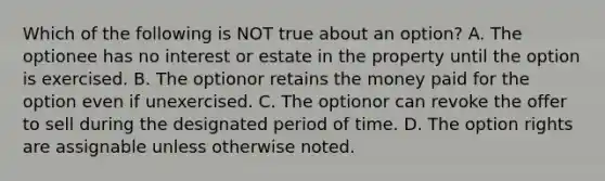 Which of the following is NOT true about an option? A. The optionee has no interest or estate in the property until the option is exercised. B. The optionor retains the money paid for the option even if unexercised. C. The optionor can revoke the offer to sell during the designated period of time. D. The option rights are assignable unless otherwise noted.