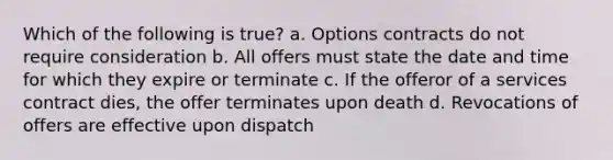 Which of the following is true? a. Options contracts do not require consideration b. All offers must state the date and time for which they expire or terminate c. If the offeror of a services contract dies, the offer terminates upon death d. Revocations of offers are effective upon dispatch