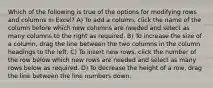 Which of the following is true of the options for modifying rows and columns in Excel? A) To add a column, click the name of the column before which new columns are needed and select as many columns to the right as required. B) To increase the size of a column, drag the line between the two columns in the column headings to the left. C) To insert new rows, click the number of the row below which new rows are needed and select as many rows below as required. D) To decrease the height of a row, drag the line between the line numbers down.