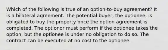 Which of the following is true of an option-to-buy agreement? It is a bilateral agreement. The potential buyer, the optionee, is obligated to buy the property once the option agreement is completed. The optionor must perform if the optionee takes the option, but the optionee is under no obligation to do so. The contract can be executed at no cost to the optionee.