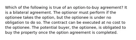 Which of the following is true of an option-to-buy agreement? It is a bilateral agreement. The optionor must perform if the optionee takes the option, but the optionee is under no obligation to do so. The contract can be executed at no cost to the optionee. The potential buyer, the optionee, is obligated to buy the property once the option agreement is completed.