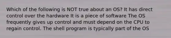 Which of the following is NOT true about an OS? It has direct control over the hardware It is a piece of software The OS frequently gives up control and must depend on the CPU to regain control. The shell program is typically part of the OS