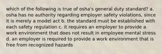 which of the following is true of osha's general duty standard? a. osha has no authority regarding employer safety violations, since it is merely a model act b. the standard must be established with each safety regulation c. it requires an employer to provide a work environment that does not result in employee mental stress d. an employer is required to provide a work environment that is free from recognized hazards