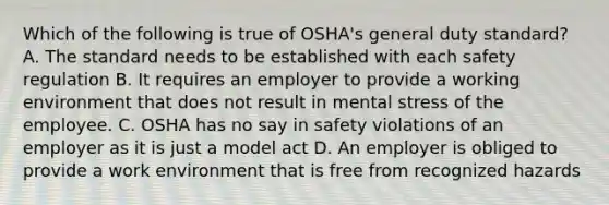 Which of the following is true of OSHA's general duty standard? A. The standard needs to be established with each safety regulation B. It requires an employer to provide a working environment that does not result in mental stress of the employee. C. OSHA has no say in safety violations of an employer as it is just a model act D. An employer is obliged to provide a work environment that is free from recognized hazards