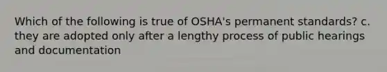 Which of the following is true of OSHA's permanent standards? c. they are adopted only after a lengthy process of public hearings and documentation