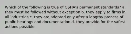 Which of the following is true of OSHA's permanent standards? a. they must be followed without exception b. they apply to firms in all industries c. they are adopted only after a lengthy process of public hearings and documentation d. they provide for the safest actions possible