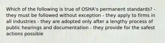 Which of the following is true of OSHA's permanent standards? - they must be followed without exception - they apply to firms in all industries - they are adopted only after a lengthy process of public hearings and documentation - they provide for the safest actions possible