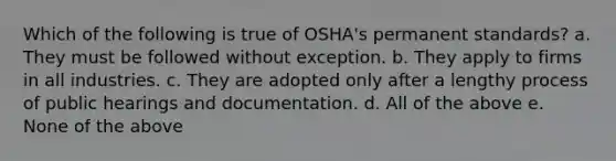 Which of the following is true of OSHA's permanent standards? a. They must be followed without exception. b. They apply to firms in all industries. c. They are adopted only after a lengthy process of public hearings and documentation. d. All of the above e. None of the above