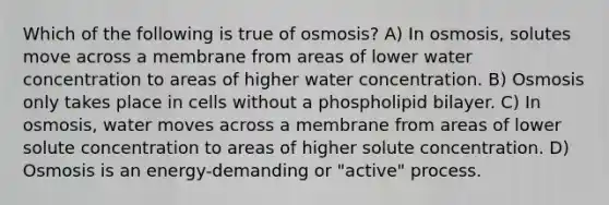 Which of the following is true of osmosis? A) In osmosis, solutes move across a membrane from areas of lower water concentration to areas of higher water concentration. B) Osmosis only takes place in cells without a phospholipid bilayer. C) In osmosis, water moves across a membrane from areas of lower solute concentration to areas of higher solute concentration. D) Osmosis is an energy-demanding or "active" process.