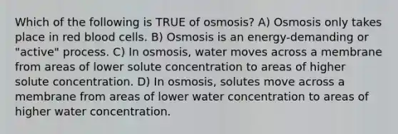 Which of the following is TRUE of osmosis? A) Osmosis only takes place in red blood cells. B) Osmosis is an energy-demanding or "active" process. C) In osmosis, water moves across a membrane from areas of lower solute concentration to areas of higher solute concentration. D) In osmosis, solutes move across a membrane from areas of lower water concentration to areas of higher water concentration.