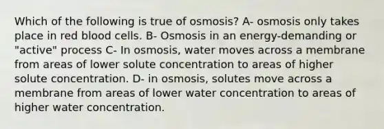 Which of the following is true of osmosis? A- osmosis only takes place in red blood cells. B- Osmosis in an energy-demanding or "active" process C- In osmosis, water moves across a membrane from areas of lower solute concentration to areas of higher solute concentration. D- in osmosis, solutes move across a membrane from areas of lower water concentration to areas of higher water concentration.