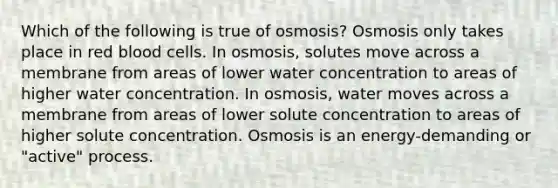 Which of the following is true of osmosis? Osmosis only takes place in red blood cells. In osmosis, solutes move across a membrane from areas of lower water concentration to areas of higher water concentration. In osmosis, water moves across a membrane from areas of lower solute concentration to areas of higher solute concentration. Osmosis is an energy-demanding or "active" process.