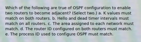 Which of the following are true of OSPF configuration to enable two routers to become adjacent? (Select two.) a. K values must match on both routers. b. Hello and dead timer intervals must match on all routers. c. The area assigned to each network must match. d. The router ID configured on both routers must match. e. The process ID used to configure OSPF must match.