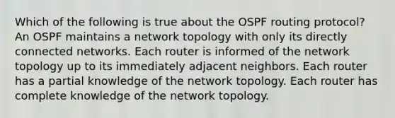 Which of the following is true about the OSPF routing protocol? An OSPF maintains a network topology with only its directly connected networks. Each router is informed of the network topology up to its immediately adjacent neighbors. Each router has a partial knowledge of the network topology. Each router has complete knowledge of the network topology.