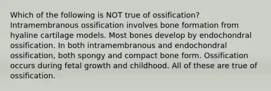 Which of the following is NOT true of ossification? Intramembranous ossification involves bone formation from hyaline cartilage models. Most bones develop by endochondral ossification. In both intramembranous and endochondral ossification, both spongy and compact bone form. Ossification occurs during fetal growth and childhood. All of these are true of ossification.