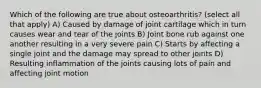 Which of the following are true about osteoarthritis? (select all that apply) A) Caused by damage of joint cartilage which in turn causes wear and tear of the joints B) Joint bone rub against one another resulting in a very severe pain C) Starts by affecting a single joint and the damage may spread to other joints D) Resulting inflammation of the joints causing lots of pain and affecting joint motion