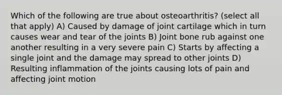 Which of the following are true about osteoarthritis? (select all that apply) A) Caused by damage of joint cartilage which in turn causes wear and tear of the joints B) Joint bone rub against one another resulting in a very severe pain C) Starts by affecting a single joint and the damage may spread to other joints D) Resulting inflammation of the joints causing lots of pain and affecting joint motion