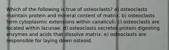 Which of the following is true of osteoclasts? a) osteoclasts maintain protein and mineral content of matrix. b) osteoclasts form cytoplasmic extensions within canaliculi. c) osteoclasts are located within lacunae. d) osteoclasts secretes protein digesting enzymes and acids that dissolve matrix. e) osteoclasts are responsible for laying down osteoid.