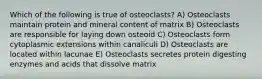 Which of the following is true of osteoclasts? A) Osteoclasts maintain protein and mineral content of matrix B) Osteoclasts are responsible for laying down osteoid C) Osteoclasts form cytoplasmic extensions within canaliculi D) Osteoclasts are located within lacunae E) Osteoclasts secretes protein digesting enzymes and acids that dissolve matrix