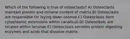 Which of the following is true of osteoclasts? A) Osteoclasts maintain protein and mineral content of matrix.B) Osteoclasts are responsible for laying down osteoid.C) Osteoclasts form cytoplasmic extensions within canaliculi.D) Osteoclasts are located within lacunae.E) Osteoclasts secretes protein digesting enzymes and acids that dissolve matrix.