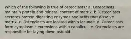 Which of the following is true of osteoclasts? a. Osteoclasts maintain protein and mineral content of matrix. b. Osteoclasts secretes protein digesting enzymes and acids that dissolve matrix. c. Osteoclasts are located within lacunae. d. Osteoclasts form cytoplasmic extensions within canaliculi. e. Osteoclasts are responsible for laying down osteoid.