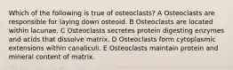 Which of the following is true of osteoclasts? A Osteoclasts are responsible for laying down osteoid. B Osteoclasts are located within lacunae. C Osteoclasts secretes protein digesting enzymes and acids that dissolve matrix. D Osteoclasts form cytoplasmic extensions within canaliculi. E Osteoclasts maintain protein and mineral content of matrix.