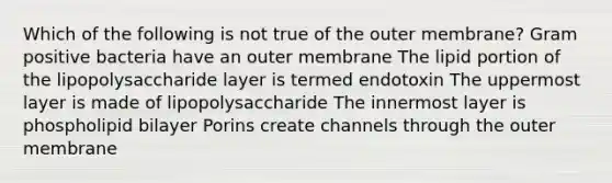 Which of the following is not true of the outer membrane? Gram positive bacteria have an outer membrane The lipid portion of the lipopolysaccharide layer is termed endotoxin The uppermost layer is made of lipopolysaccharide The innermost layer is phospholipid bilayer Porins create channels through the outer membrane