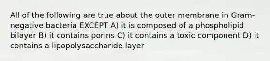 All of the following are true about the outer membrane in Gram-negative bacteria EXCEPT A) it is composed of a phospholipid bilayer B) it contains porins C) it contains a toxic component D) it contains a lipopolysaccharide layer