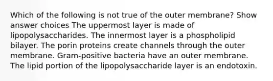 Which of the following is not true of the outer membrane? Show answer choices The uppermost layer is made of lipopolysaccharides. The innermost layer is a phospholipid bilayer. The porin proteins create channels through the outer membrane. Gram-positive bacteria have an outer membrane. The lipid portion of the lipopolysaccharide layer is an endotoxin.