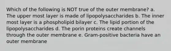 Which of the following is NOT true of the outer membrane? a. The upper most layer is made of lipopolysaccharides b. The inner most layer is a phospholipid bilayer c. The lipid portion of the lipopolysaccharides d. The porin proteins create channels through the outer membrane e. Gram-positive bacteria have an outer membrane