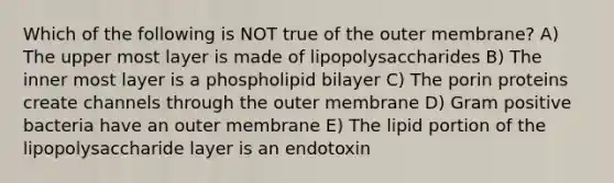 Which of the following is NOT true of the outer membrane? A) The upper most layer is made of lipopolysaccharides B) The inner most layer is a phospholipid bilayer C) The porin proteins create channels through the outer membrane D) Gram positive bacteria have an outer membrane E) The lipid portion of the lipopolysaccharide layer is an endotoxin