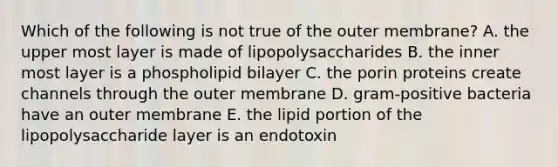 Which of the following is not true of the outer membrane? A. the upper most layer is made of lipopolysaccharides B. the inner most layer is a phospholipid bilayer C. the porin proteins create channels through the outer membrane D. gram-positive bacteria have an outer membrane E. the lipid portion of the lipopolysaccharide layer is an endotoxin