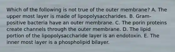 Which of the following is not true of the outer membrane? A. The upper most layer is made of lipopolysaccharides. B. Gram-positive bacteria have an outer membrane. C. The porin proteins create channels through the outer membrane. D. The lipid portion of the lipopolysaccharide layer is an endotoxin. E. The inner most layer is a phospholipid bilayer.