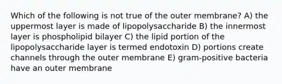 Which of the following is not true of the outer membrane? A) the uppermost layer is made of lipopolysaccharide B) the innermost layer is phospholipid bilayer C) the lipid portion of the lipopolysaccharide layer is termed endotoxin D) portions create channels through the outer membrane E) gram-positive bacteria have an outer membrane