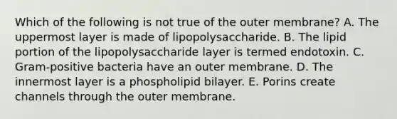 Which of the following is not true of the outer membrane? A. The uppermost layer is made of lipopolysaccharide. B. The lipid portion of the lipopolysaccharide layer is termed endotoxin. C. Gram-positive bacteria have an outer membrane. D. The innermost layer is a phospholipid bilayer. E. Porins create channels through the outer membrane.