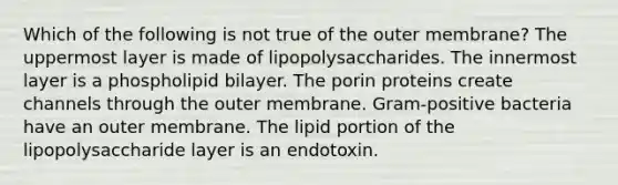 Which of the following is not true of the outer membrane? The uppermost layer is made of lipopolysaccharides. The innermost layer is a phospholipid bilayer. The porin proteins create channels through the outer membrane. Gram-positive bacteria have an outer membrane. The lipid portion of the lipopolysaccharide layer is an endotoxin.