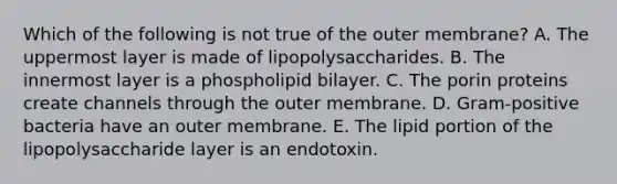 Which of the following is not true of the outer membrane? A. The uppermost layer is made of lipopolysaccharides. B. The innermost layer is a phospholipid bilayer. C. The porin proteins create channels through the outer membrane. D. Gram-positive bacteria have an outer membrane. E. The lipid portion of the lipopolysaccharide layer is an endotoxin.