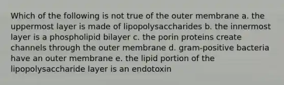 Which of the following is not true of the outer membrane a. the uppermost layer is made of lipopolysaccharides b. the innermost layer is a phospholipid bilayer c. the porin proteins create channels through the outer membrane d. gram-positive bacteria have an outer membrane e. the lipid portion of the lipopolysaccharide layer is an endotoxin