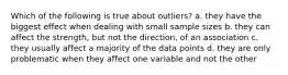 Which of the following is true about outliers? a. they have the biggest effect when dealing with small sample sizes b. they can affect the strength, but not the direction, of an association c. they usually affect a majority of the data points d. they are only problematic when they affect one variable and not the other