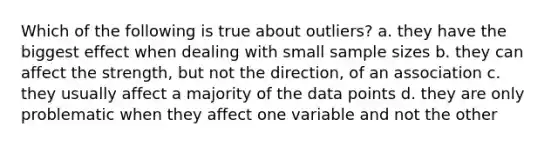 Which of the following is true about outliers? a. they have the biggest effect when dealing with small sample sizes b. they can affect the strength, but not the direction, of an association c. they usually affect a majority of the data points d. they are only problematic when they affect one variable and not the other