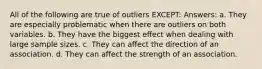 All of the following are true of outliers EXCEPT: Answers: a. They are especially problematic when there are outliers on both variables. b. They have the biggest effect when dealing with large sample sizes. c. They can affect the direction of an association. d. They can affect the strength of an association.