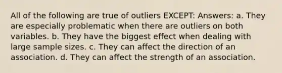 All of the following are true of outliers EXCEPT: Answers: a. They are especially problematic when there are outliers on both variables. b. They have the biggest effect when dealing with large sample sizes. c. They can affect the direction of an association. d. They can affect the strength of an association.