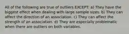 All of the following are true of outliers EXCEPT: a) They have the biggest effect when dealing with large sample sizes. b) They can affect the direction of an association. c) They can affect the strength of an association. d) They are especially problematic when there are outliers on both variables.