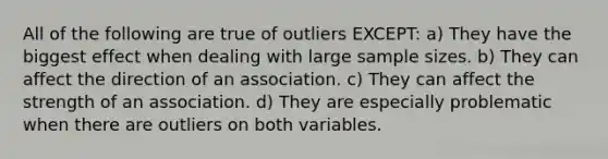 All of the following are true of outliers EXCEPT: a) They have the biggest effect when dealing with large sample sizes. b) They can affect the direction of an association. c) They can affect the strength of an association. d) They are especially problematic when there are outliers on both variables.