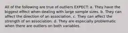 All of the following are true of outliers EXPECT: a. They have the biggest effect when dealing with large sample sizes. b. They can affect the direction of an association. c. They can affect the strength of an association. d. They are especially problematic when there are outliers on both variables.