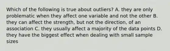 Which of the following is true about outliers? A. they are only problematic when they affect one variable and not the other B. they can affect the strength, but not the direction, of an association C. they usually affect a majority of the data points D. they have the biggest effect when dealing with small <a href='https://www.questionai.com/knowledge/km2eMbMMqT-sample-size' class='anchor-knowledge'>sample size</a>s