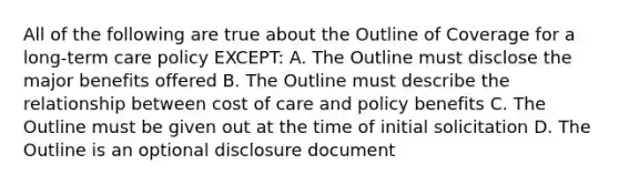 All of the following are true about the Outline of Coverage for a long-term care policy EXCEPT: A. The Outline must disclose the major benefits offered B. The Outline must describe the relationship between cost of care and policy benefits C. The Outline must be given out at the time of initial solicitation D. The Outline is an optional disclosure document