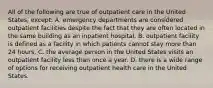 All of the following are true of outpatient care in the United States, except: A. emergency departments are considered outpatient facilities despite the fact that they are often located in the same building as an inpatient hospital. B. outpatient facility is defined as a facility in which patients cannot stay more than 24 hours. C. the average person in the United States visits an outpatient facility less than once a year. D. there is a wide range of options for receiving outpatient health care in the United States.