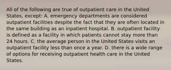 All of the following are true of outpatient care in the United States, except: A. emergency departments are considered outpatient facilities despite the fact that they are often located in the same building as an inpatient hospital. B. outpatient facility is defined as a facility in which patients cannot stay more than 24 hours. C. the average person in the United States visits an outpatient facility less than once a year. D. there is a wide range of options for receiving outpatient health care in the United States.